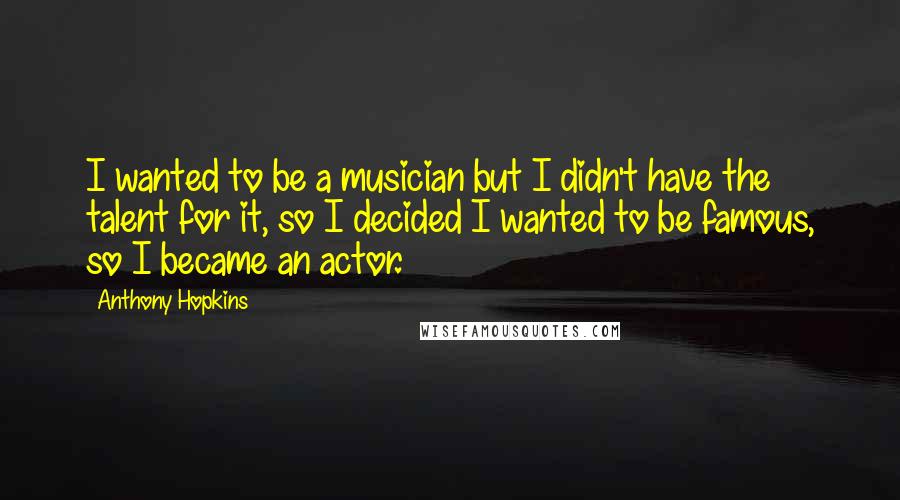 Anthony Hopkins Quotes: I wanted to be a musician but I didn't have the talent for it, so I decided I wanted to be famous, so I became an actor.