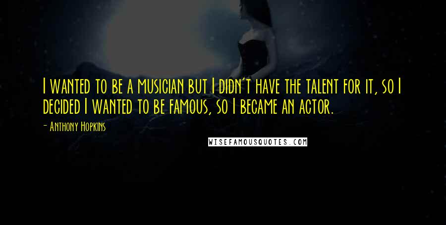 Anthony Hopkins Quotes: I wanted to be a musician but I didn't have the talent for it, so I decided I wanted to be famous, so I became an actor.