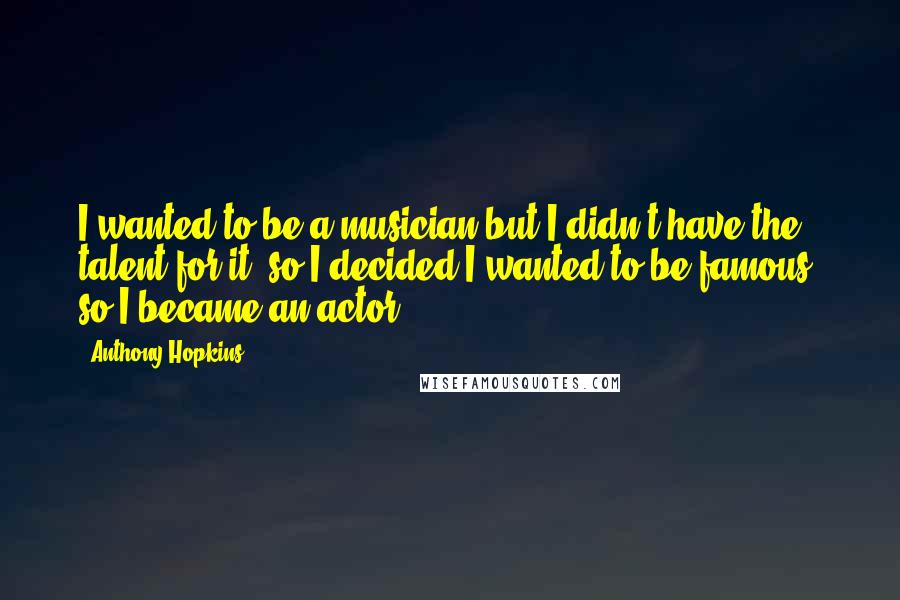 Anthony Hopkins Quotes: I wanted to be a musician but I didn't have the talent for it, so I decided I wanted to be famous, so I became an actor.