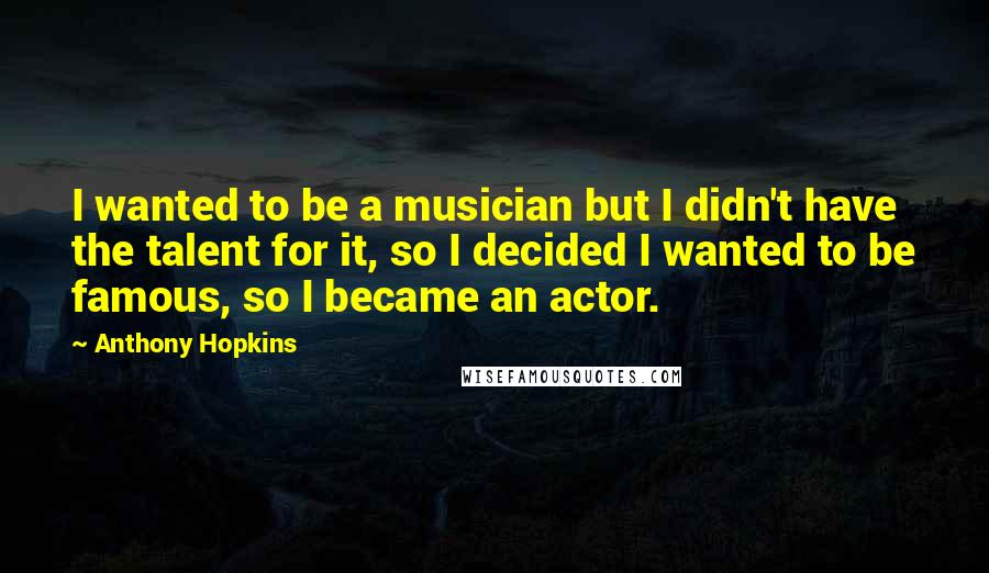 Anthony Hopkins Quotes: I wanted to be a musician but I didn't have the talent for it, so I decided I wanted to be famous, so I became an actor.