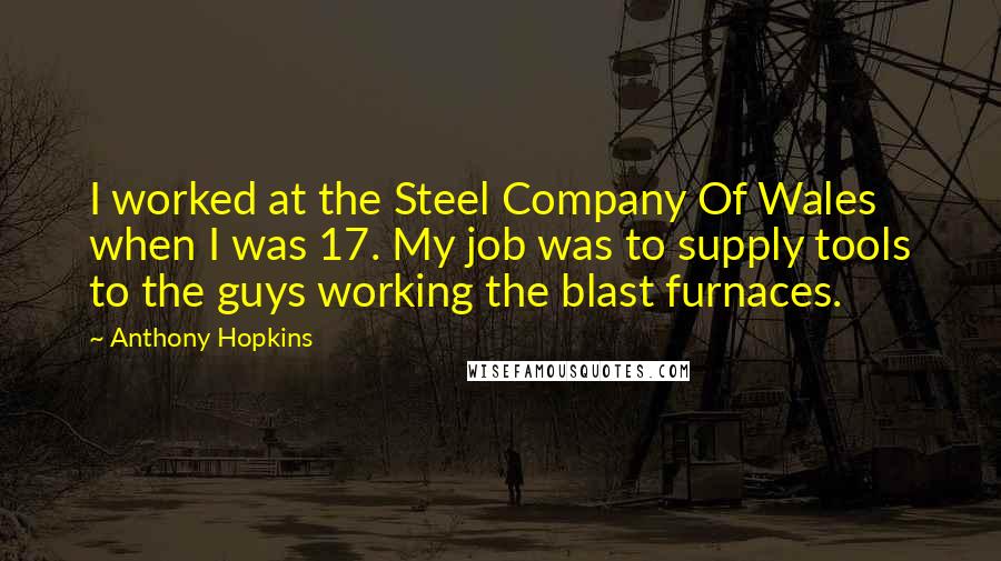Anthony Hopkins Quotes: I worked at the Steel Company Of Wales when I was 17. My job was to supply tools to the guys working the blast furnaces.