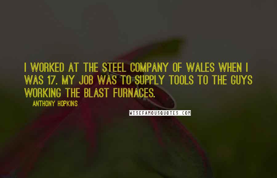 Anthony Hopkins Quotes: I worked at the Steel Company Of Wales when I was 17. My job was to supply tools to the guys working the blast furnaces.