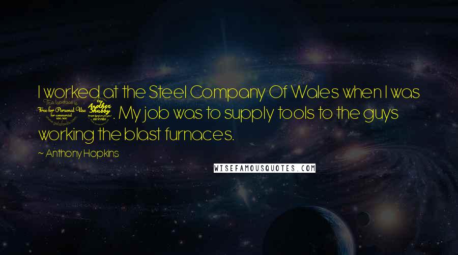 Anthony Hopkins Quotes: I worked at the Steel Company Of Wales when I was 17. My job was to supply tools to the guys working the blast furnaces.