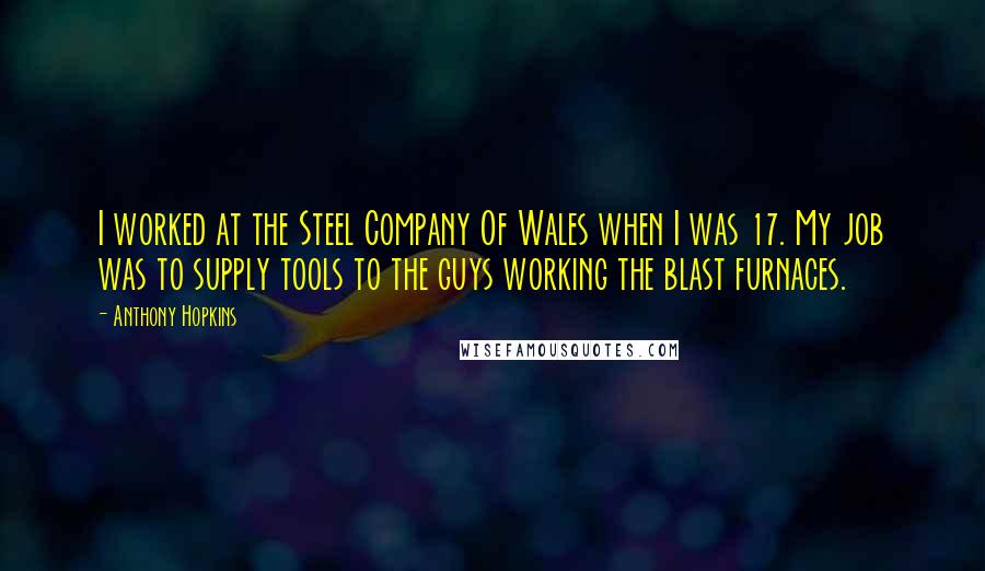 Anthony Hopkins Quotes: I worked at the Steel Company Of Wales when I was 17. My job was to supply tools to the guys working the blast furnaces.