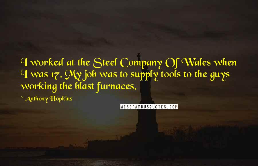 Anthony Hopkins Quotes: I worked at the Steel Company Of Wales when I was 17. My job was to supply tools to the guys working the blast furnaces.