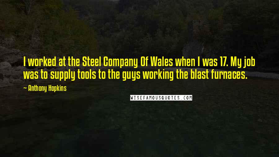 Anthony Hopkins Quotes: I worked at the Steel Company Of Wales when I was 17. My job was to supply tools to the guys working the blast furnaces.