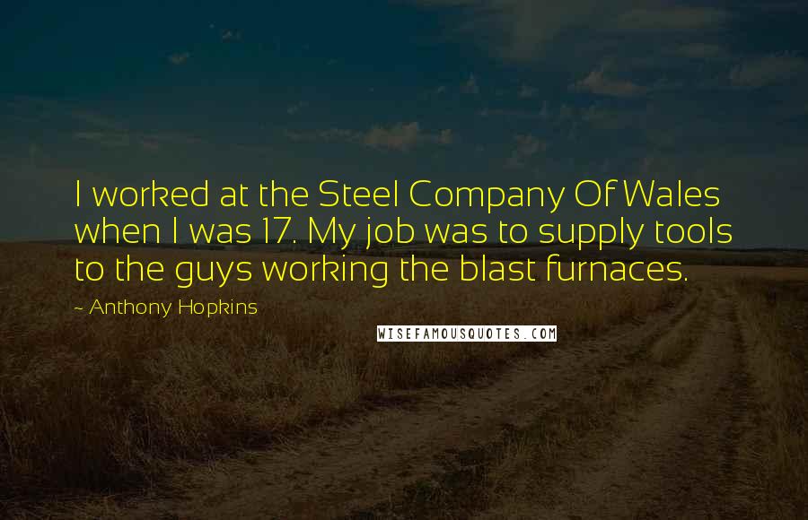 Anthony Hopkins Quotes: I worked at the Steel Company Of Wales when I was 17. My job was to supply tools to the guys working the blast furnaces.