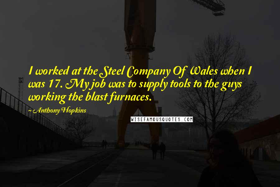 Anthony Hopkins Quotes: I worked at the Steel Company Of Wales when I was 17. My job was to supply tools to the guys working the blast furnaces.