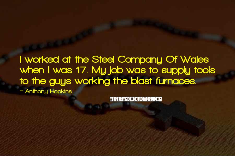 Anthony Hopkins Quotes: I worked at the Steel Company Of Wales when I was 17. My job was to supply tools to the guys working the blast furnaces.