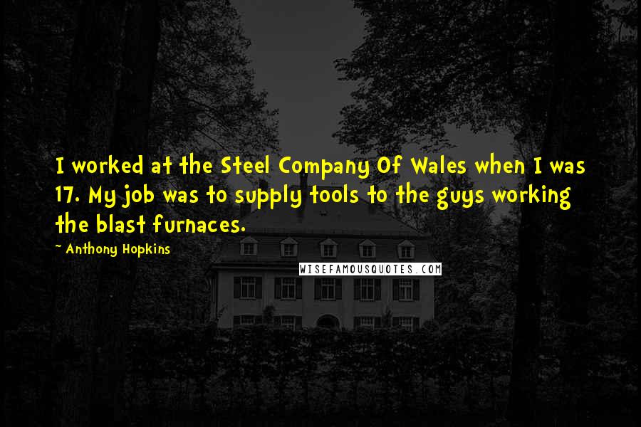 Anthony Hopkins Quotes: I worked at the Steel Company Of Wales when I was 17. My job was to supply tools to the guys working the blast furnaces.