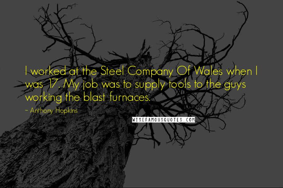 Anthony Hopkins Quotes: I worked at the Steel Company Of Wales when I was 17. My job was to supply tools to the guys working the blast furnaces.