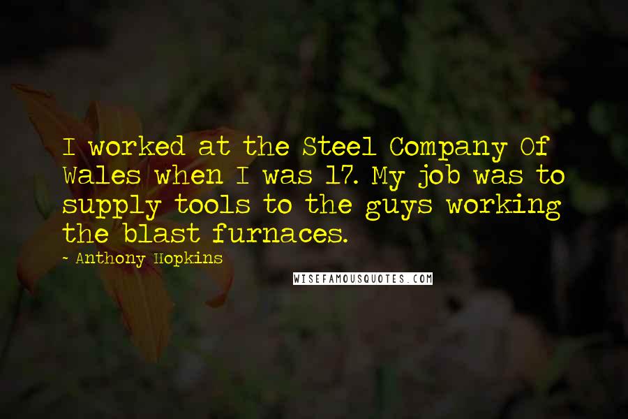 Anthony Hopkins Quotes: I worked at the Steel Company Of Wales when I was 17. My job was to supply tools to the guys working the blast furnaces.