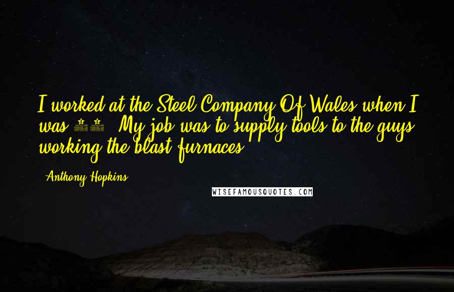 Anthony Hopkins Quotes: I worked at the Steel Company Of Wales when I was 17. My job was to supply tools to the guys working the blast furnaces.