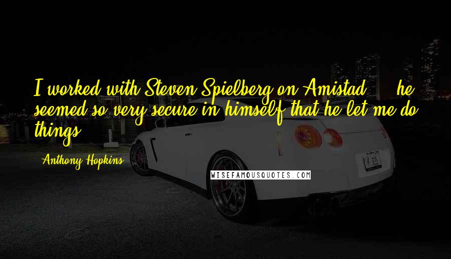 Anthony Hopkins Quotes: I worked with Steven Spielberg on Amistad ... he seemed so very secure in himself that he let me do things.