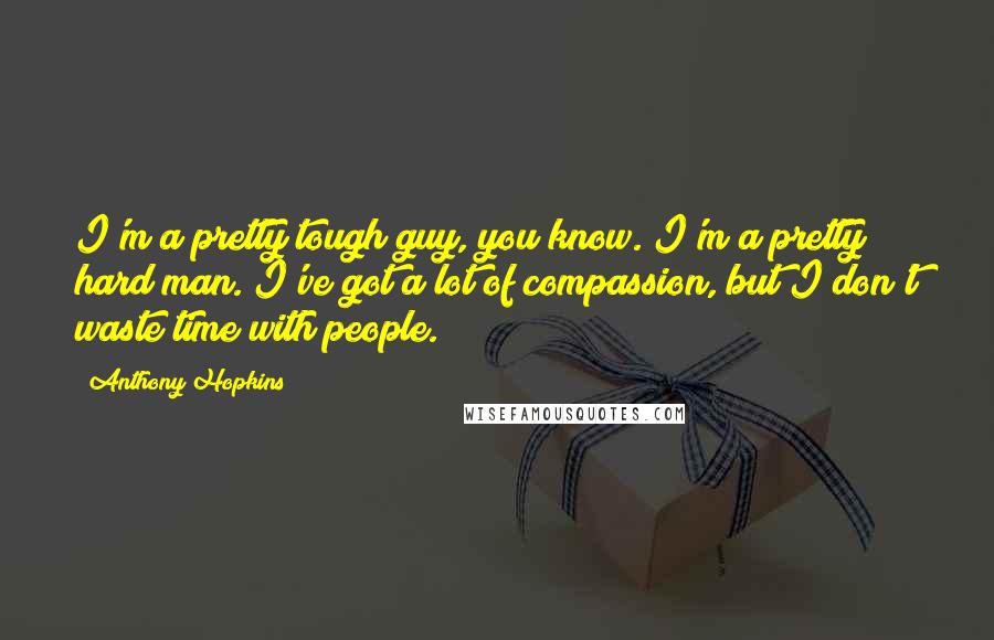 Anthony Hopkins Quotes: I'm a pretty tough guy, you know. I'm a pretty hard man. I've got a lot of compassion, but I don't waste time with people.