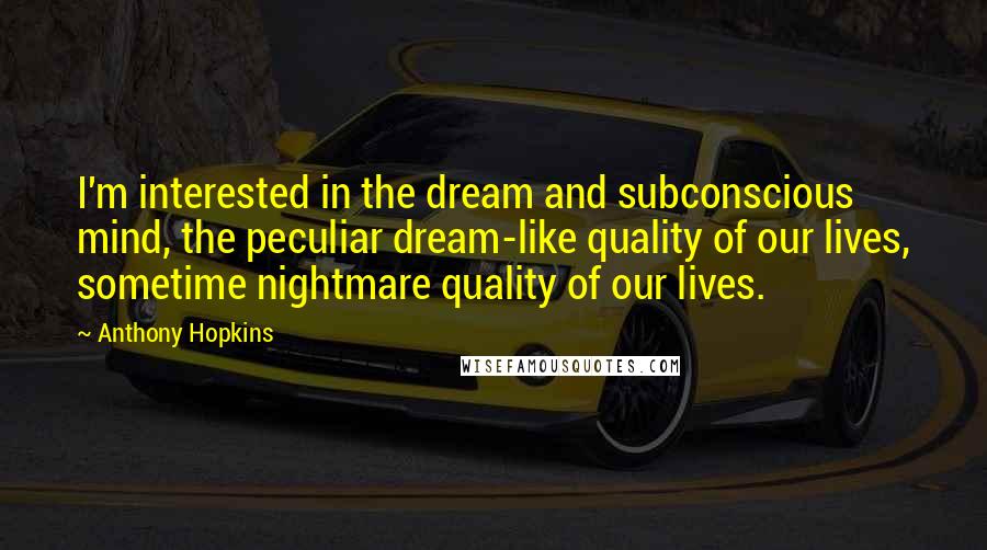 Anthony Hopkins Quotes: I'm interested in the dream and subconscious mind, the peculiar dream-like quality of our lives, sometime nightmare quality of our lives.