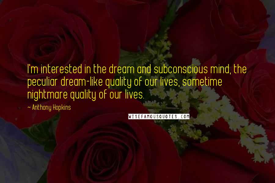 Anthony Hopkins Quotes: I'm interested in the dream and subconscious mind, the peculiar dream-like quality of our lives, sometime nightmare quality of our lives.