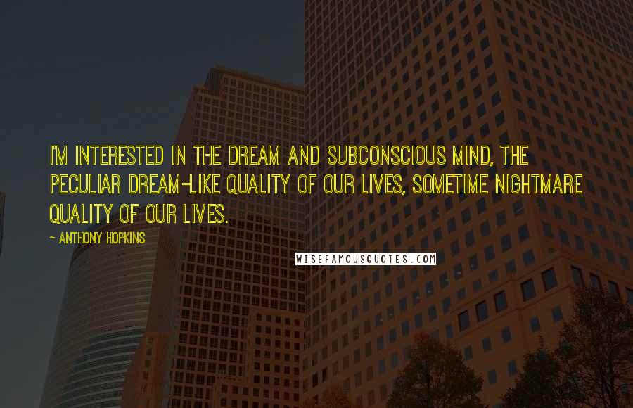 Anthony Hopkins Quotes: I'm interested in the dream and subconscious mind, the peculiar dream-like quality of our lives, sometime nightmare quality of our lives.