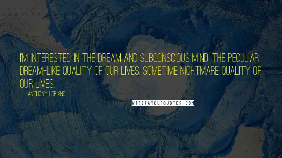 Anthony Hopkins Quotes: I'm interested in the dream and subconscious mind, the peculiar dream-like quality of our lives, sometime nightmare quality of our lives.