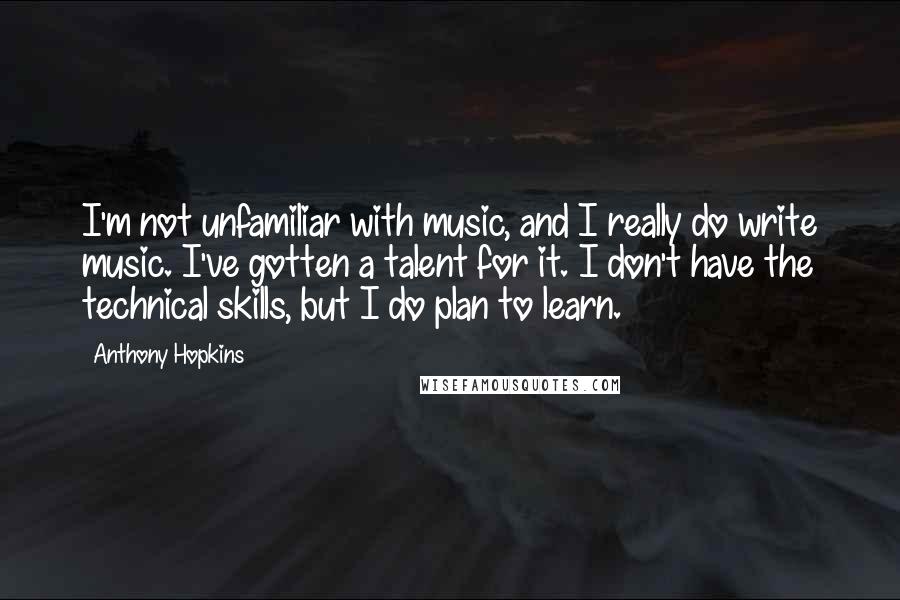 Anthony Hopkins Quotes: I'm not unfamiliar with music, and I really do write music. I've gotten a talent for it. I don't have the technical skills, but I do plan to learn.