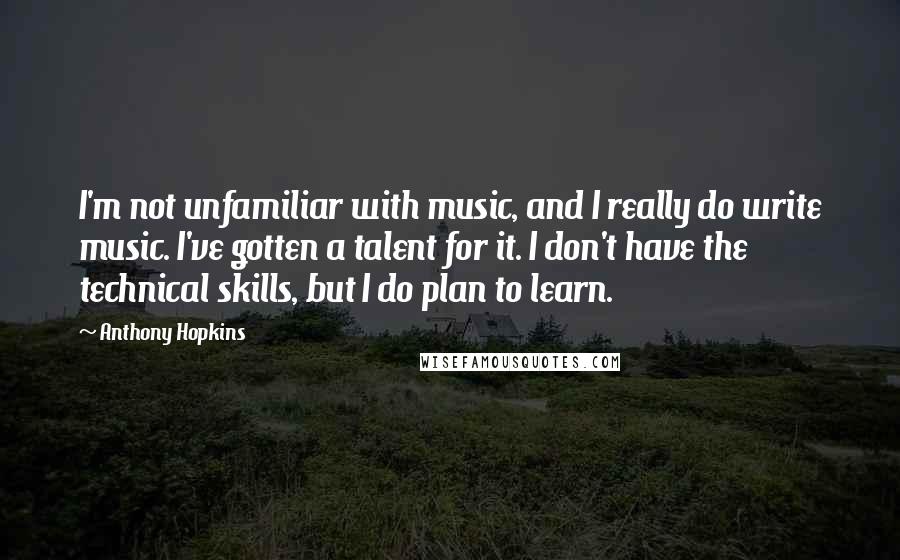 Anthony Hopkins Quotes: I'm not unfamiliar with music, and I really do write music. I've gotten a talent for it. I don't have the technical skills, but I do plan to learn.