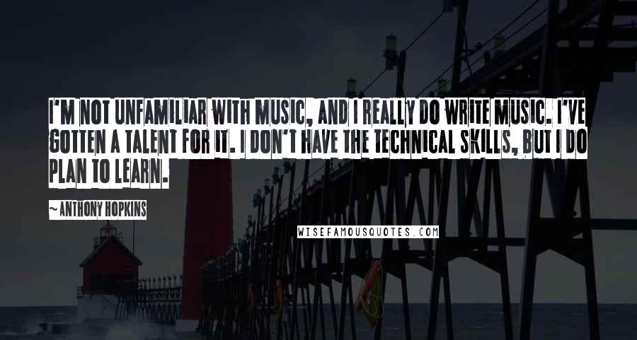 Anthony Hopkins Quotes: I'm not unfamiliar with music, and I really do write music. I've gotten a talent for it. I don't have the technical skills, but I do plan to learn.