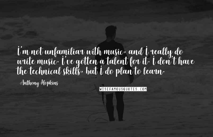 Anthony Hopkins Quotes: I'm not unfamiliar with music, and I really do write music. I've gotten a talent for it. I don't have the technical skills, but I do plan to learn.