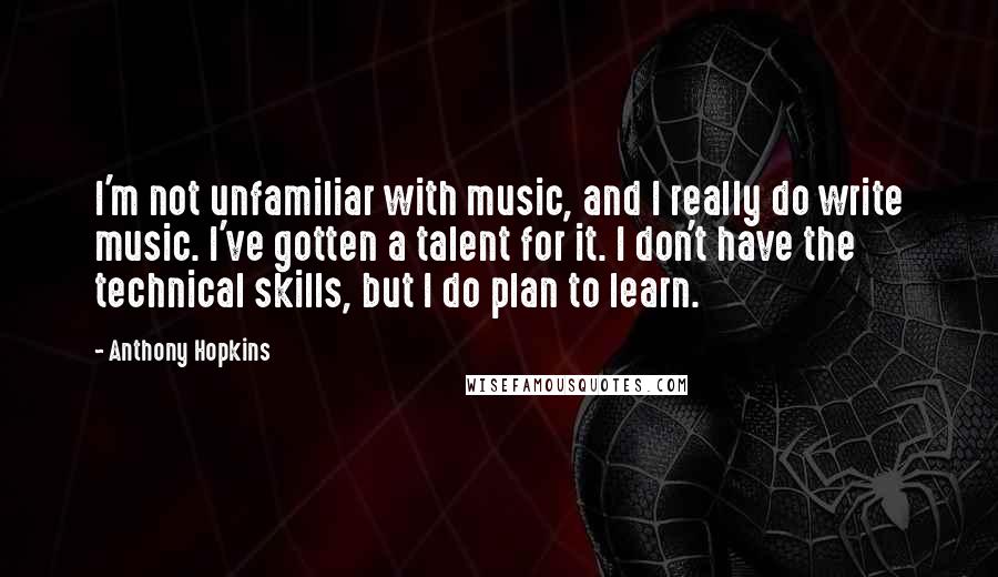 Anthony Hopkins Quotes: I'm not unfamiliar with music, and I really do write music. I've gotten a talent for it. I don't have the technical skills, but I do plan to learn.