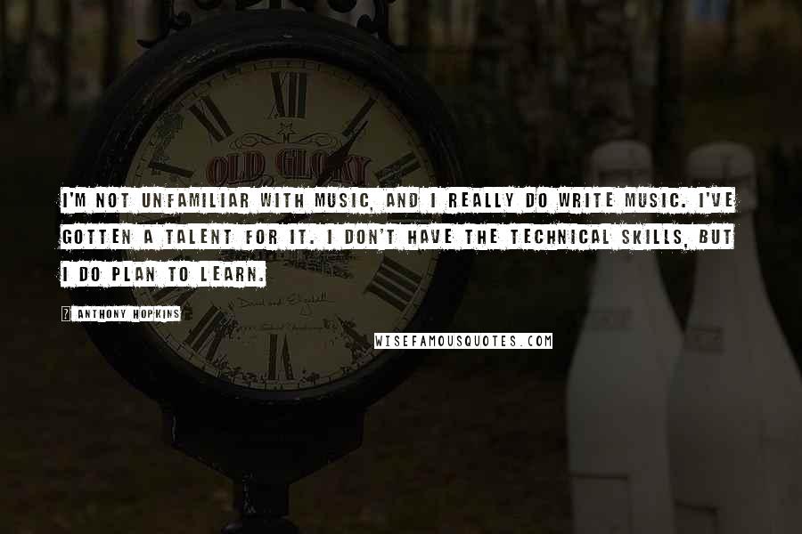 Anthony Hopkins Quotes: I'm not unfamiliar with music, and I really do write music. I've gotten a talent for it. I don't have the technical skills, but I do plan to learn.