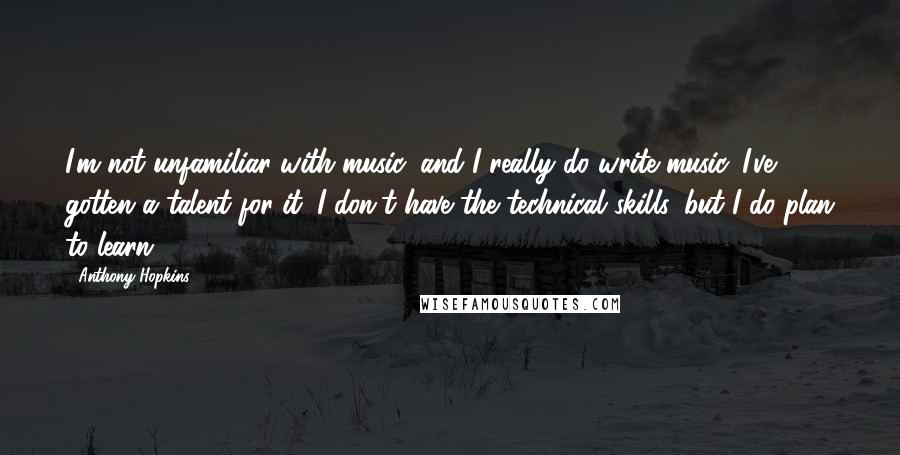 Anthony Hopkins Quotes: I'm not unfamiliar with music, and I really do write music. I've gotten a talent for it. I don't have the technical skills, but I do plan to learn.