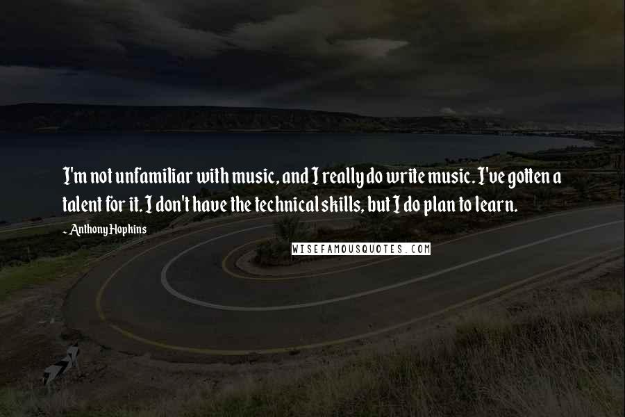 Anthony Hopkins Quotes: I'm not unfamiliar with music, and I really do write music. I've gotten a talent for it. I don't have the technical skills, but I do plan to learn.