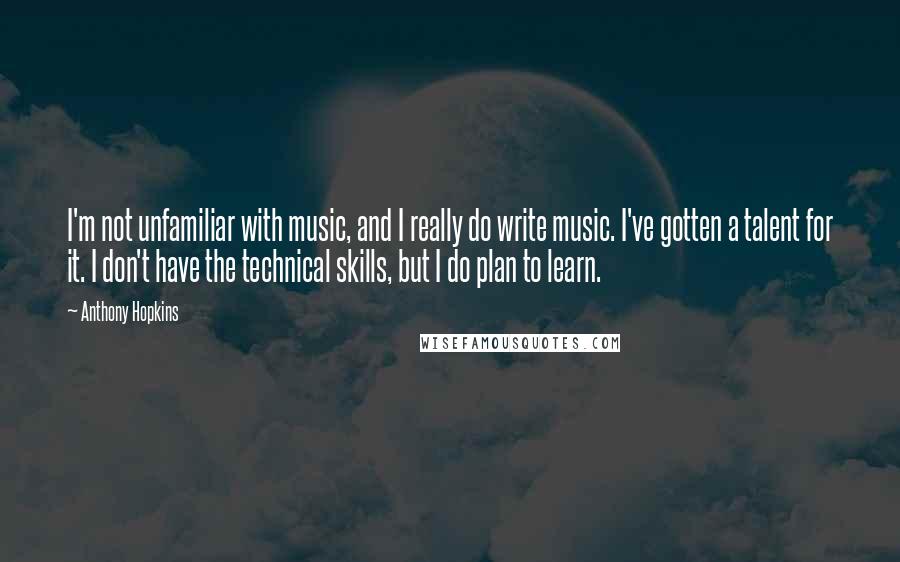 Anthony Hopkins Quotes: I'm not unfamiliar with music, and I really do write music. I've gotten a talent for it. I don't have the technical skills, but I do plan to learn.