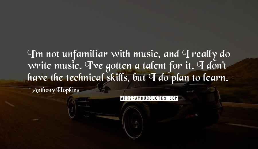 Anthony Hopkins Quotes: I'm not unfamiliar with music, and I really do write music. I've gotten a talent for it. I don't have the technical skills, but I do plan to learn.