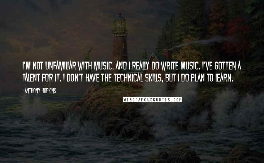 Anthony Hopkins Quotes: I'm not unfamiliar with music, and I really do write music. I've gotten a talent for it. I don't have the technical skills, but I do plan to learn.