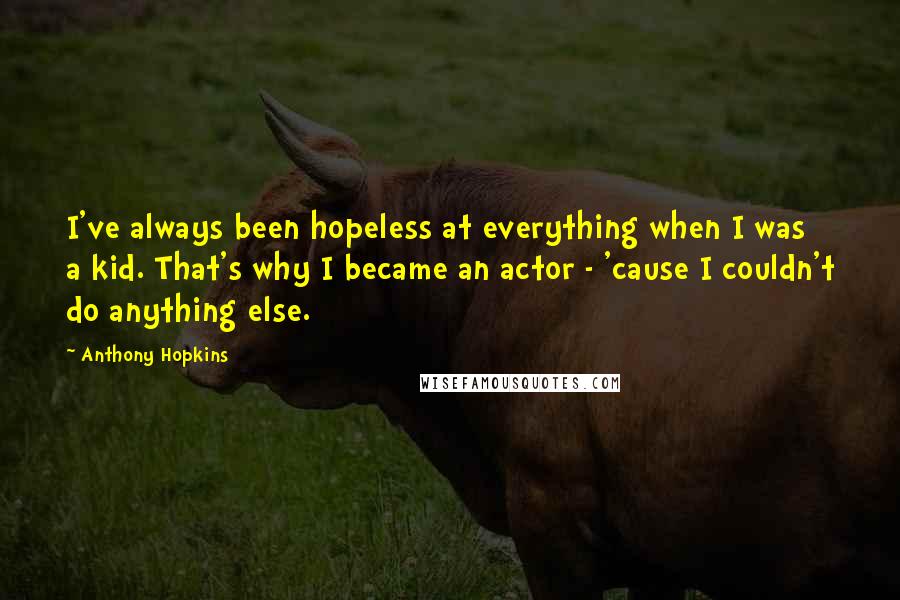 Anthony Hopkins Quotes: I've always been hopeless at everything when I was a kid. That's why I became an actor - 'cause I couldn't do anything else.