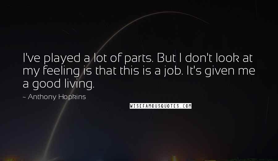 Anthony Hopkins Quotes: I've played a lot of parts. But I don't look at my feeling is that this is a job. It's given me a good living.