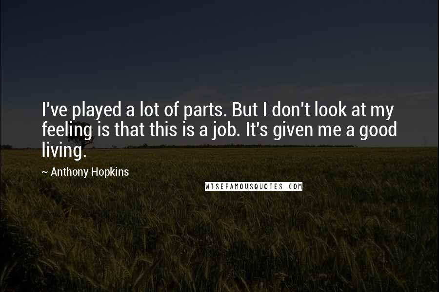 Anthony Hopkins Quotes: I've played a lot of parts. But I don't look at my feeling is that this is a job. It's given me a good living.
