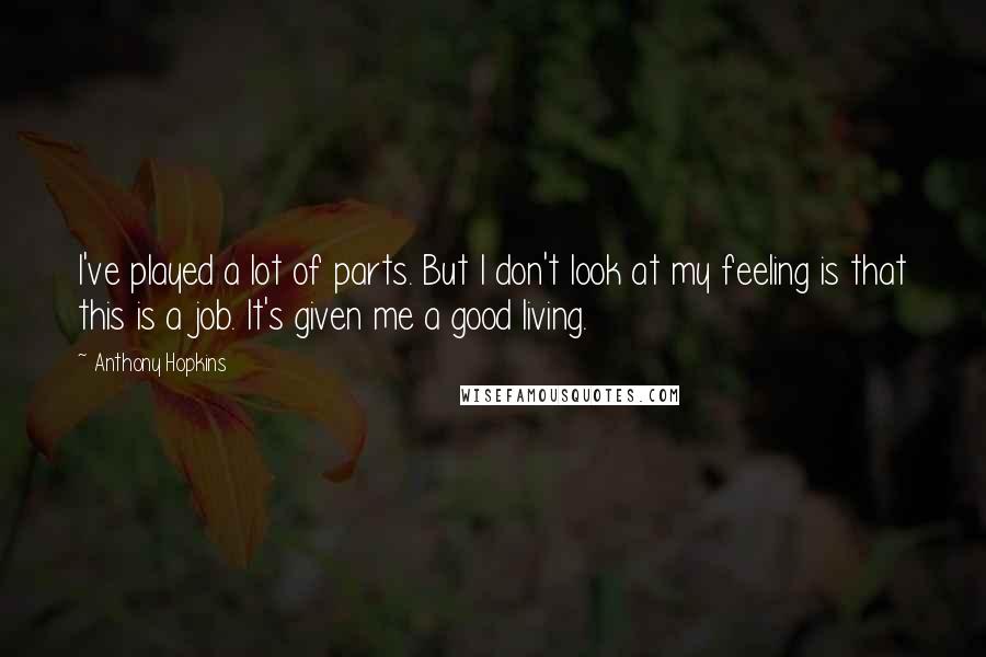 Anthony Hopkins Quotes: I've played a lot of parts. But I don't look at my feeling is that this is a job. It's given me a good living.