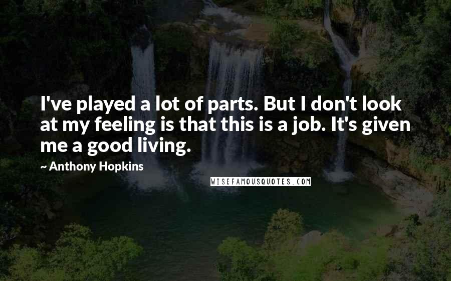 Anthony Hopkins Quotes: I've played a lot of parts. But I don't look at my feeling is that this is a job. It's given me a good living.