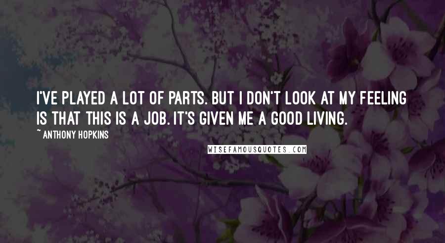 Anthony Hopkins Quotes: I've played a lot of parts. But I don't look at my feeling is that this is a job. It's given me a good living.