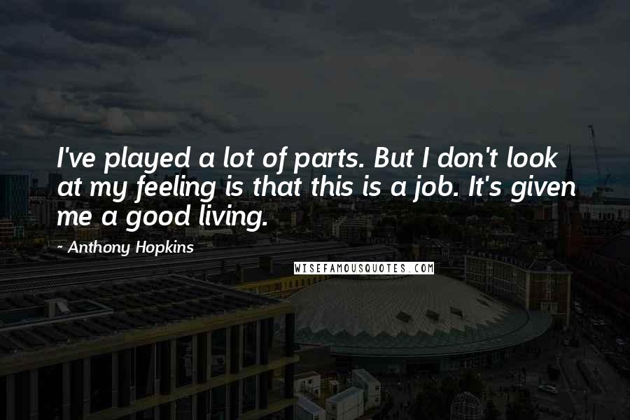 Anthony Hopkins Quotes: I've played a lot of parts. But I don't look at my feeling is that this is a job. It's given me a good living.