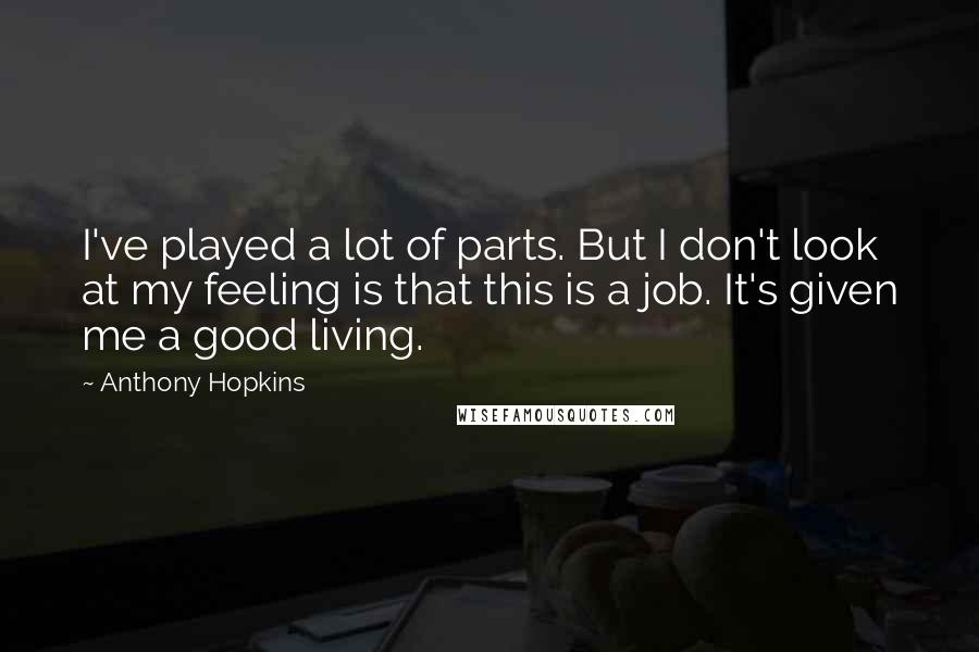 Anthony Hopkins Quotes: I've played a lot of parts. But I don't look at my feeling is that this is a job. It's given me a good living.