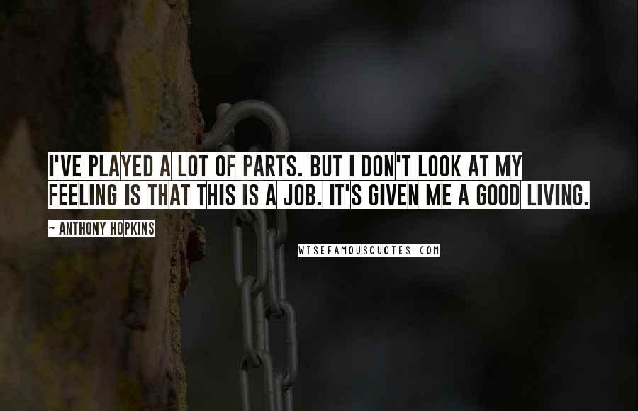 Anthony Hopkins Quotes: I've played a lot of parts. But I don't look at my feeling is that this is a job. It's given me a good living.