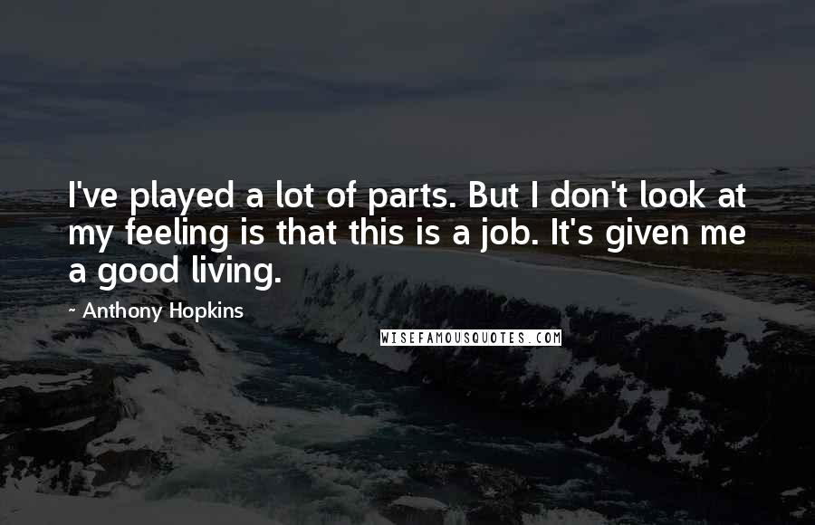 Anthony Hopkins Quotes: I've played a lot of parts. But I don't look at my feeling is that this is a job. It's given me a good living.