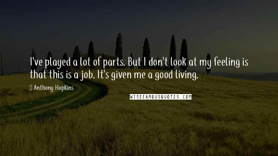 Anthony Hopkins Quotes: I've played a lot of parts. But I don't look at my feeling is that this is a job. It's given me a good living.