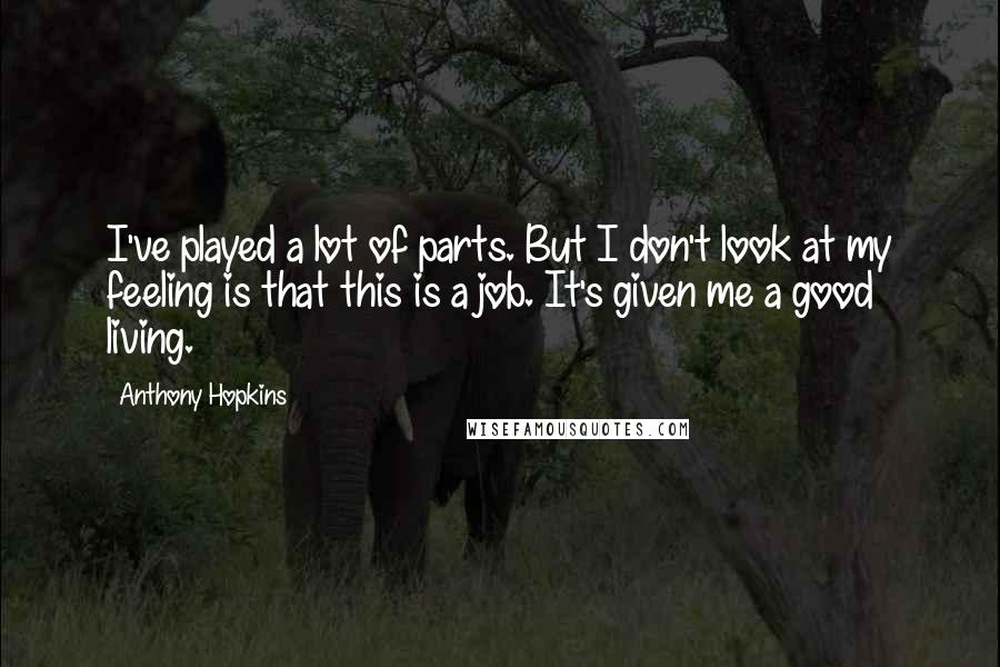 Anthony Hopkins Quotes: I've played a lot of parts. But I don't look at my feeling is that this is a job. It's given me a good living.