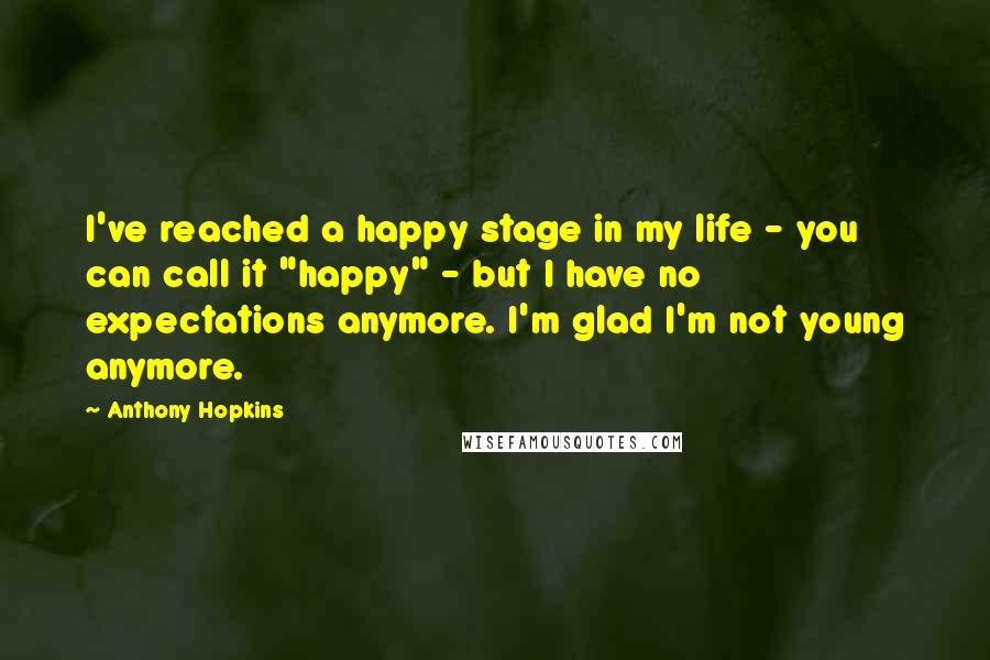 Anthony Hopkins Quotes: I've reached a happy stage in my life - you can call it "happy" - but I have no expectations anymore. I'm glad I'm not young anymore.