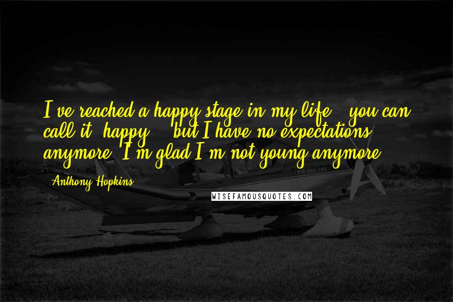 Anthony Hopkins Quotes: I've reached a happy stage in my life - you can call it "happy" - but I have no expectations anymore. I'm glad I'm not young anymore.