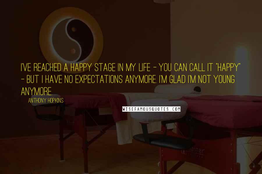 Anthony Hopkins Quotes: I've reached a happy stage in my life - you can call it "happy" - but I have no expectations anymore. I'm glad I'm not young anymore.