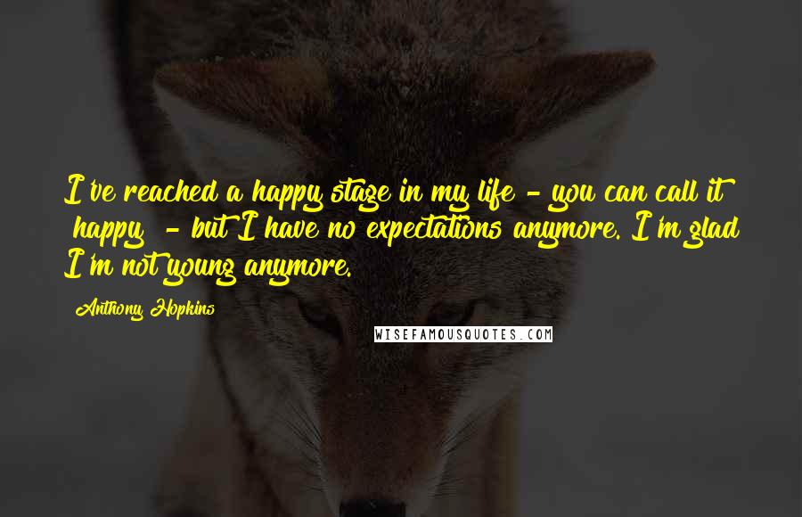 Anthony Hopkins Quotes: I've reached a happy stage in my life - you can call it "happy" - but I have no expectations anymore. I'm glad I'm not young anymore.